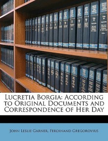 Lucretia Borgia: According to Original Documents and Correspondence of Her Day - John Leslie Garner, Ferdinand Gregorovius