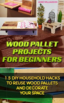 Wood Pallet Projects for Beginners: 15 DIY Household Hacks to Reuse Wood Pallets and Decorate Your Space: (DIY Wood Pallet Projects, DIY Pallete Projects, ... Crafts,Wood Pallet Projects, Woodworking) - Anne Williamson