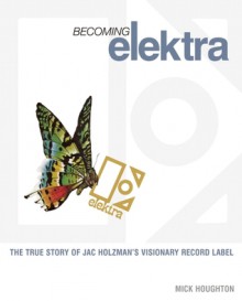 Becoming Elektra: The True Story of Jac Holzman's Visionary Record Label - Mick Houghton