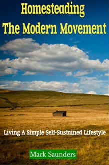 Homesteading: The Modern Movement, Living a Simple Self-Sustained Lifestyle (chickens, alternative energy, goats, organic farming, off the grid, livestock, aquaponics) - Mark Saunders