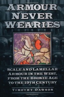 Armour Never Wearies Scale and Lamellar Armour in the West, from the Bronze Age to the 19th Century - Timothy Dawson