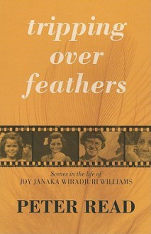 Tripping Over Feathers: Scenes in the Life of Joy Janaka Wiradjuri Williams: A Narrative of the Stolen Generations - Peter Read