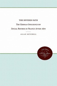 The Divided Path: The German Influence on Social Reform in France After 1870 - Allan Mitchell