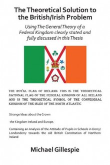 The Theoretical Solution to the British/Irish problem using the general theory of a Federal Kingdom clearly stated and fully discussed in this Thesis - Michael Gillespie