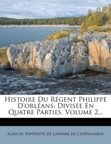 Histoire Du Regent Philippe D'Orleans: Divisee En Quatre Parties, Volume 2... (French Edition) - Agricol Hippolyte De Lapierre De Ch Tea, Agricol Hippolyte De Lapierre De Chatea