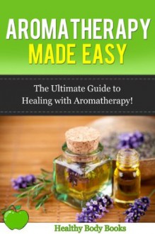 Aromatherapy Made Easy: The Ultimate Guide to Healing with Aromatherapy! (Aromatherapy, alternative medicine,) - Healthy Body Books