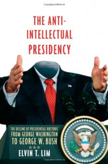 The Anti-Intellectual Presidency: The Decline of Presidential Rhetoric from George Washington to George W. Bush - Elvin T. Lim