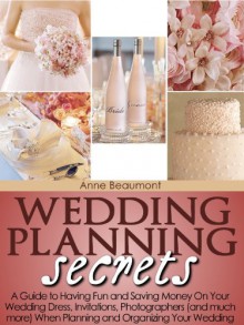 Wedding Planning Secrets: A guide to having fun and saving money on your wedding dress, invitations, photographers (and much more) when planning and organizing your wedding - Anne Beaumont