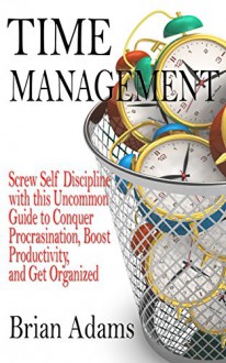 Time Management: Screw Self Discipline with this Uncommon Guide - Procrastination, Productivity & Get Organized (Willpower, To Do List, Goal Achievement, Getting Things Done, Achieve Your Goals) - Brian Adams