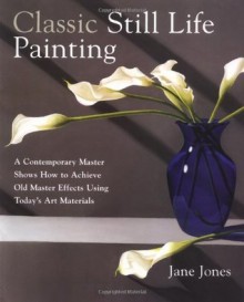 Classic Still Life Painting: A Contemporary Master Shows How to Achieve Old Master Effects Using Today's Art Materials - Jane Jones