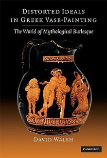 Distorted Ideals in Greek Vase-Painting: The World of Mythological Burlesque - David Walsh