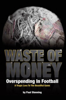 Waste of Money: Overspending in Football: A Tragic Loss to the Beautiful Game - Paul Stenning