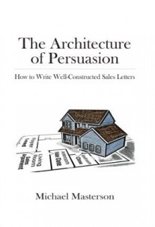 The Architecture of Persuasion: How to Write Well-Constructed Sales Letters - Michael Masterson