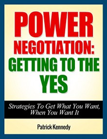 Negotiation: Power Negotiation - Getting To The YES...Strategies To Get What You Want, When You Want It (Negotiation, Negotiation tactics, Negotiation ... Negotiation 101, Negotiation for success) - Patrick Kennedy