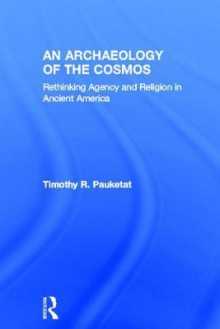 An Archaeology of the Cosmos: Rethinking Agency and Religion in Ancient America - Timothy R. Pauketat