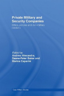 Private Military and Security Companies: Ethics, Policies and Civil-Military Relations (Cass Military Studies) - Andrew Alexandra, Deane-Peter Baker, Marina Caparini