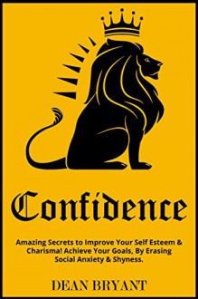 Confidence: Amazing Secrets to Improve Your: Self Esteem & Charisma! Achieve Your Goals By "Erasing" Social Anxiety & Shyness (Self-Confidence,Anxiety,Introvert,Limiting Beliefs,Influence) - Dean Bryant