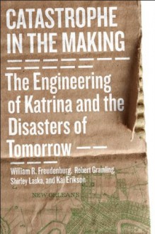 Catastrophe in the Making: The Engineering of Katrina and the Disasters of Tomorrow - William R. Freudenburg, Robert B. Gramling, Shirley Laska, Kai Erikson