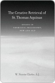 The Creative Retrieval of Saint Thomas Aquinas: Essays in Thomistic Philosophy, New and Old - W. Clarke