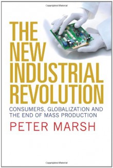 The New Industrial Revolution: Consumers, Globalization and the End of Mass Production - Peter Marsh