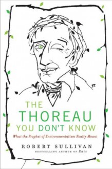 The Thoreau You Don't Know: What the Prophet of Environmentalism Really Meant - Robert Sullivan