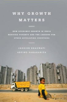 Why Growth Matters: How Economic Growth in India Reduced Poverty and the Lessons for Other Developing Countries - Jagdish Bhagwati, Arvind Panagariya