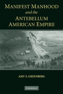 Manifest Manhood and the Antebellum American Empire - Amy S. Greenberg