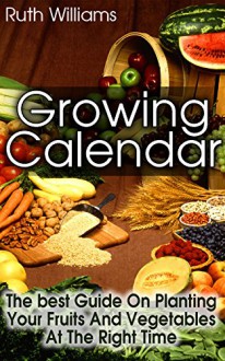 Growing Calender: The Best Guide On Planting Your Fruits and Vegetables at the Right Time!: (Organic Gardening For Beginners, Planting Calendar) (Best Gardening Guide) - Ruth Williams