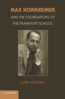 Max Horkheimer and the Foundations of the Frankfurt School - John Abromeit