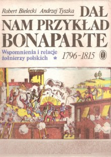 Dał nam przykład Bonaparte. Wspomnienia i relacje żołnierzy polskich 1796-1815 - Robert Bielecki, Andrzej Tyszka