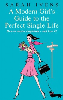 A Modern Girl's Guide to the Perfect Single Life: How to Master Singledom - and Love It! - Sarah Ivens