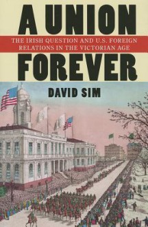 A Union Forever: The Irish Question and U.S. Foreign Relations in the Victorian Age - David Sim