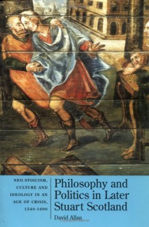 Philosophy and Politics in Later Stuart Scotland: Neo-Stoicism, Culture and Ideology in an Age of Crisis - David Allan