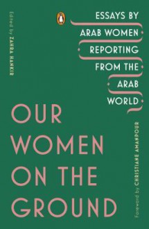 Our Women on the Ground: Essays by Arab Women Reporting from the Arab World - Various Authors,Christiane Amanpour,Zahra Hankir
