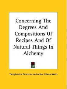 Concerning the Degrees and Compositions of Recipes and of Natural Things in Alchemy - Paracelsus, Arthur Edward Waite