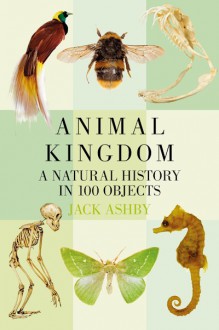 Animal Kingdom: A Natural History in 100 Objects - Jack Ashby