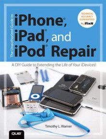 The Unauthorized Guide to iPhone, iPad, and iPod Repair: A DIY Guide to Extending the Life of Your iDevices! - Timothy L. Warner