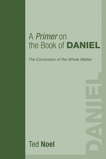 A Primer on the Book of Daniel: The Conclusion of the Whole Matter - Ted Noel, Todd Charles Wood