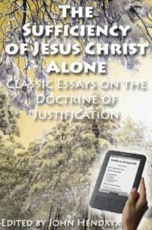 The Sufficiency of Jesus Christ Alone: Classic Essays on the Doctrine of Justification - John Hendryx