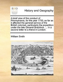 A brief view of the conduct of Pennsylvania, for the year 1755 [microform]: so far as it affected the general service of the British colonies, particularly the expedition under the late General Braddock : with an account of the shocking inhumanities, c - William Smith