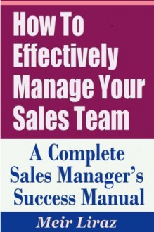 How to Effectively Manage Your Sales Team - A Complete Sales Manager's Success Manual - Meir Liraz