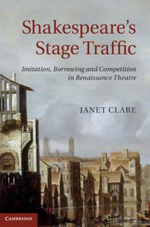 Shakespeare's Stage Traffic: Imitation, Borrowing and Competition in Renaissance Theatre - Janet Clare