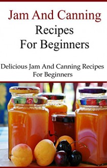 Canning And Jam Recipes For Beginners: Delicious Home Made Jam and Canning Recipes (Canning and Preserving Recipes) - Terry Smith