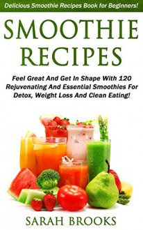 Smoothie Recipes: Delicious Smoothie Recipes Book For Beginners! - Feel Great And Get In Shape With 120 Rejuvenating And Essential Smoothies For Detox, ... Weight Loss, Low Carb Diet, Get In Shape) - Sarah Brooks