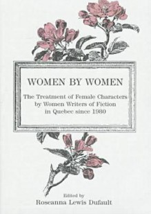 Women by Women: The Treatment of Female Characters by Women Writers of Fiction in Quebec Since 1980 - Roseanna Lewis Dufault