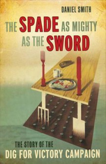 The Spade as Mighty as the Sword: The Story of the Second World War 'Dig for Victory' Campaign. Daniel Smith - Daniel Smith