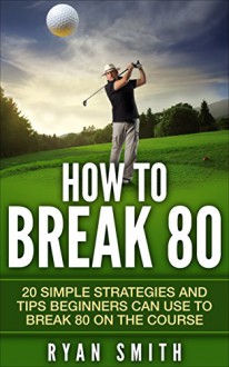 GOLF : HOW TO BREAK 80: 20 SIMPLE STRATEGIES AND TIPS BEGINNERS CAN USE TO BREAK 80 ON THE COURSE, SWING BETTER, DRIVE LONG AND PLAY LIKE A PRO! - Ryan Smith