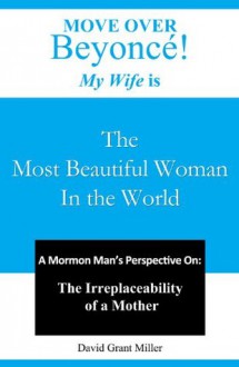 Move Over Beyonce! My Wife is The Most Beautiful Woman in the World: A Mormon Man's Perspective On: The Irreplaceability of a Mother - David Miller