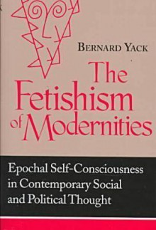 Fetishism of Modernities: Epochal Self-Consciousness in Contemporary Social and Political Thought - Bernard Yack