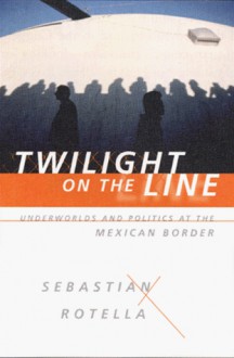 Twilight on the Line: Underworlds and Politics at the Mexican Border - Sebastian Rotella